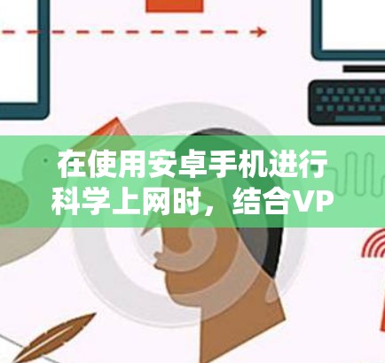 在使用安卓手机进行<strong>科学上网</strong>时，结合VPN可以有效避免被网络控制的情况，确保访问到更多网站，保护隐私和数据。以下是<strong>科学上网</strong>的步骤指南