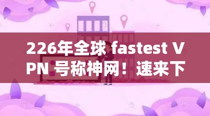 226年全球 fastest VPN 号称神网！速来下载