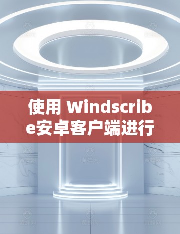 使用 Windscribe安卓客户端进行手机VPN设置的步骤如下