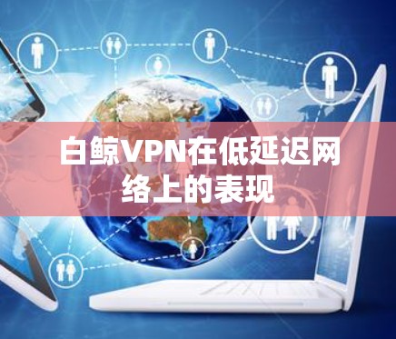 白鲸VPN在低延迟网络上的表现 白鲸VPN在低延迟网络上的表现