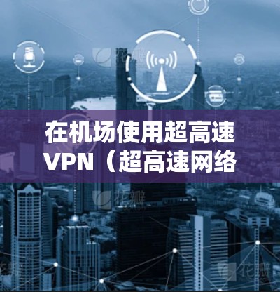 在机场使用超高速VPN（超高速网络服务）时，需要特别注意安全性和配置问题。机场环境通常没有复杂的网络安全软件，因此需要采取一些安全措施来确保数据传输的安全性。以下是关于机场节点和高速服务器的详细说明