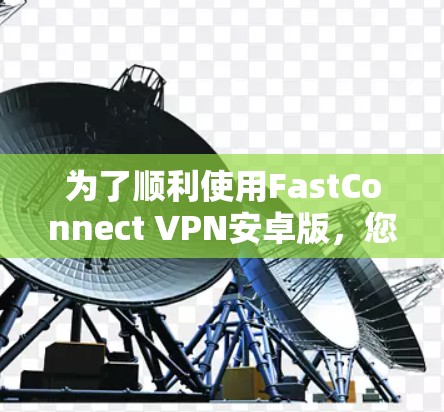 为了顺利使用FastConnect VPN安卓版，您可以按照以下步骤进行操作