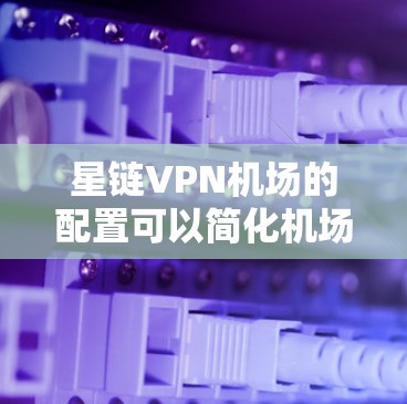 星链VPN机场的配置可以简化机场的网络管理，确保机场的网络资源得到高效利用。以下是详细的步骤指南