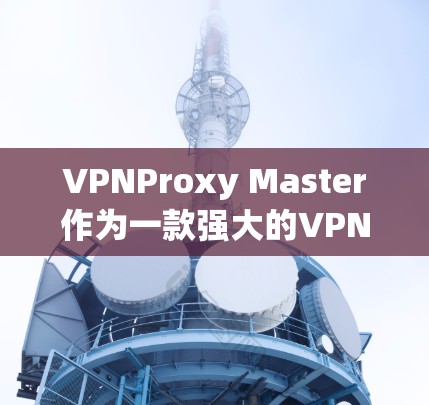 VPNProxy Master作为一款强大的VPN代理工具，具备以下关键功能和优势