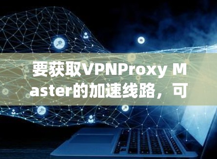要获取VPNProxy Master的加速线路，可以按照以下步骤进行