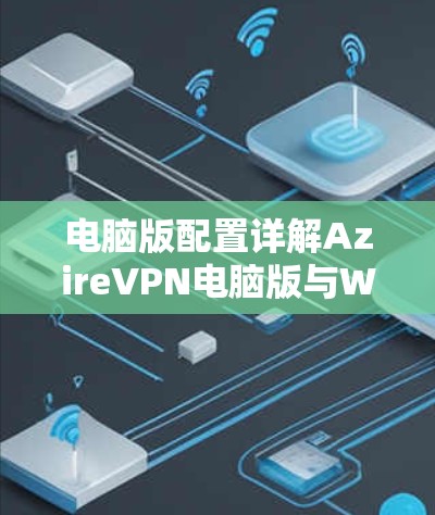 电脑版配置详解AzireVPN电脑版与Windows客户端的区别与融合