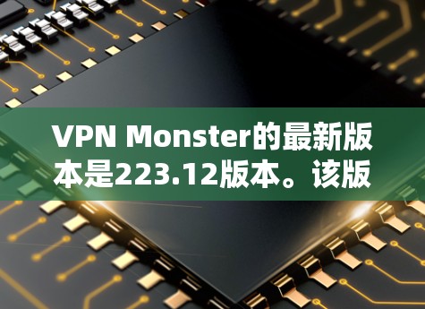 VPN Monster的最新版本是223.12版本。该版本增加了更多加密算法和优化，提供了更宽广的VPN连接，但功能和增强版没有太大变化。以下是该版本的主要特点