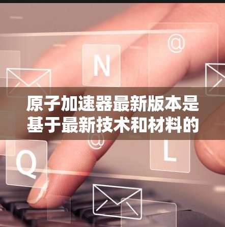 原子加速器最新版本是基于最新技术和材料的高精度、高能密度的加速装置，旨在进一步提高能量输出和实验效率。以下是其最新版本的一些关键特点