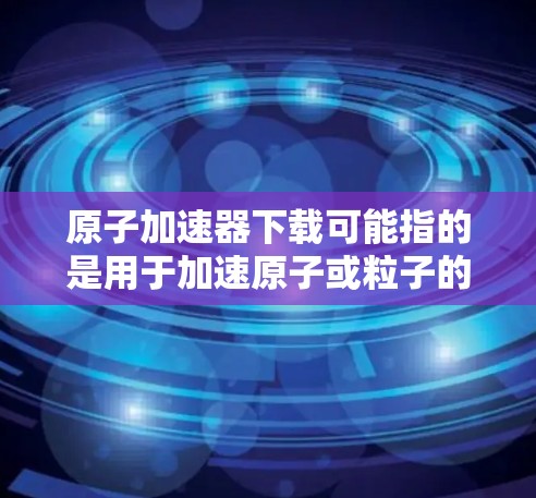 原子加速器下载可能指的是用于加速原子或粒子的加速器设备或软件，或者是一个特定领域的加速器工具、数据或下载资源。以下是一些可能的解释和建议