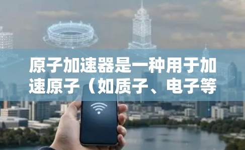 原子加速器是一种用于加速原子（如质子、电子等）的物理加速装置，通常由加速器、加速室和控制装置组成。为了确保加速器的稳定运行，需要对设备进行严格的控制和维护