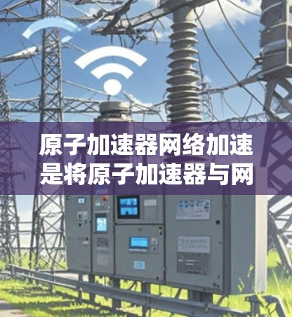 原子加速器网络加速是将原子加速器与网络加速技术相结合的技术，旨在提升加速和数据传输的效率。以下是该技术的详细解释