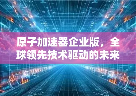 原子加速器企业版，全球领先技术驱动的未来解决方案