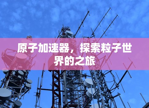 原子加速器，探索粒子世界的之旅