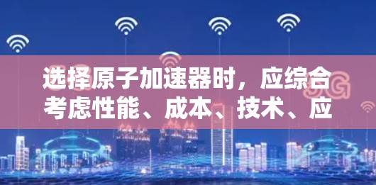选择原子加速器时，应综合考虑性能、成本、技术、应用场景和长期维护等因素。以下是对不同加速器的综合分析和推荐