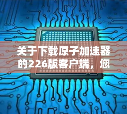 关于下载原子加速器的226版客户端，您可以参考以下步骤来获取下载链接