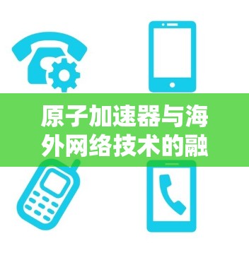 原子加速器与海外网络技术的融合，探索未来通信的新维度