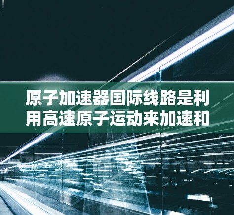 原子加速器国际线路是利用高速原子运动来加速和减速技术，用于研究高能物理现象和原子能技术。以下是关于国际原子加速器的主要总结
