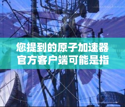 您提到的原子加速器官方客户端可能是指您在寻找一种专门针对原子能的研究设备或应用平台。如果您是想了解原子能相关的设备或服务，我建议您参考以下信息