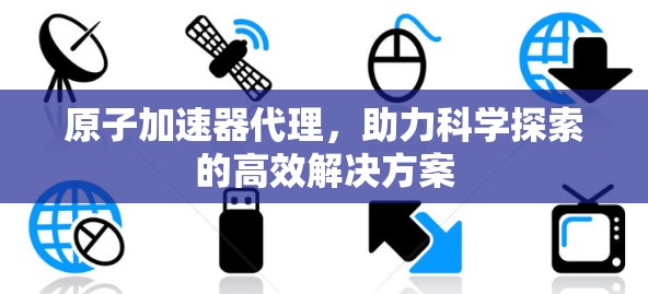 原子加速器代理，助力科学探索的高效解决方案