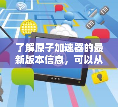 了解原子加速器的最新版本信息，可以从以下几个方面进行探索