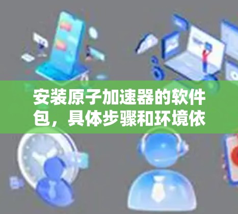 安装原子加速器的软件包，具体步骤和环境依赖于设备类型和软件平台。以下是一些建议，供您参考