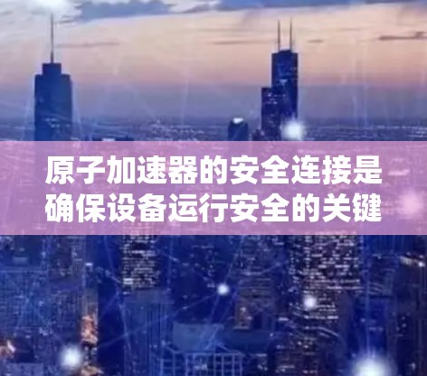 原子加速器的安全连接是确保设备运行安全的关键部分，通过多种传感器和控制机制保护设备。以下是关于安全连接的详细分析