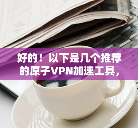 好的！以下是几个推荐的原子VPN加速工具，你可以根据自己的需求选择使用
