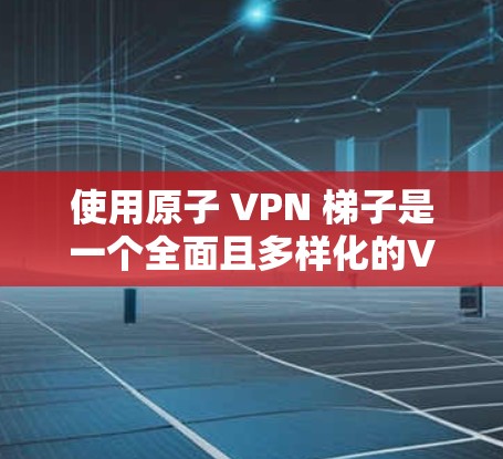 使用原子 VPN <strong>梯子</strong>是一个全面且多样化的VPN解决方案，适合不同用户的需求。以下是对其使用过程和注意事项的详细总结