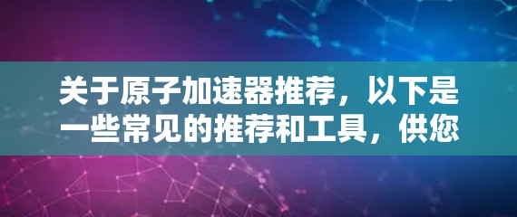 关于原子加速器推荐，以下是一些常见的推荐和工具，供您参考
