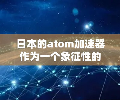 日本的atom加速器作为一个象征性的原子能中心，以其高效的核聚变技术和严格的安全标准而闻名。以下是对日本atom加速器的详细分析