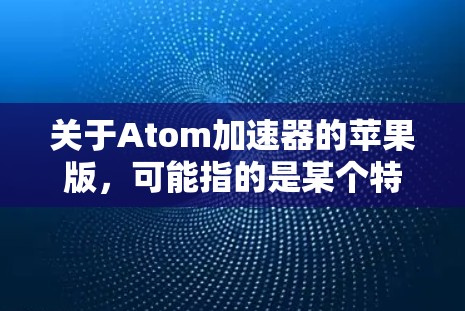 关于Atom加速器的苹果版，可能指的是某个特定的加速器或工具，但目前没有官方的Atom加速器在苹果上发布的详细信息。以下是一些可能相关的信息和建议