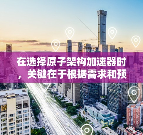 在选择原子架构加速器时，关键在于根据需求和预算做出决策。以下是对不同原子架构加速器的总结，帮助你做出最佳选择
