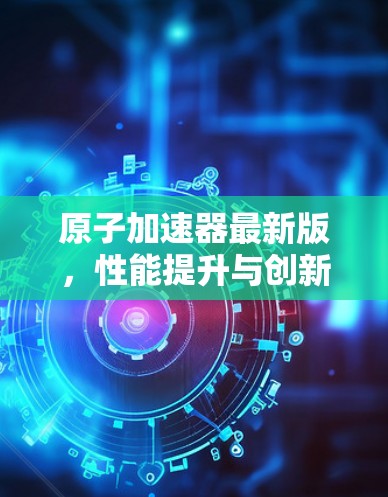原子加速器最新版，性能提升与创新突破