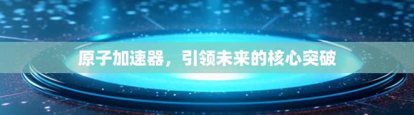 原子加速器，引领未来的核心突破