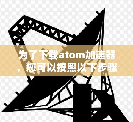 为了下载atom加速器，您可以按照以下步骤进行