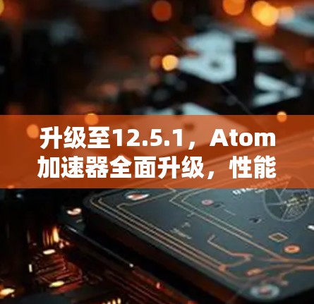 升级至12.5.1，Atom加速器全面升级，性能提升5%以上，能效显著，未来扩展性更强