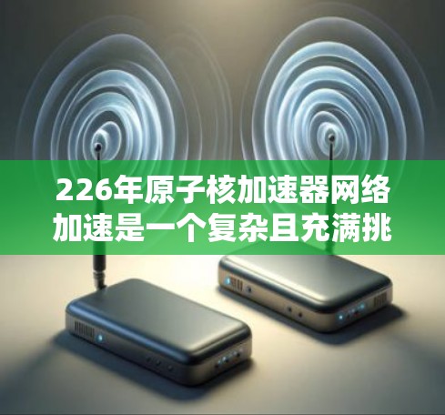 226年原子核加速器网络加速是一个复杂且充满挑战的领域，涉及多个技术突破和全球协作。以下是对这一领域的简要总结