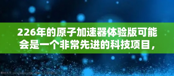226年的原子加速器体验版可能会是一个非常先进的科技项目，涉及到人工智能、量子计算、高能物理加速器等多个领域。以下是对这一趋势的分析和展望