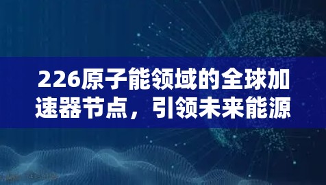 226原子能领域的全球加速器节点，引领未来能源革命