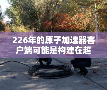 226年的原子加速器客户端可能是构建在超导体材料基础上的高性能计算设备，用于加速粒子物理中的粒子加速过程。以下是一些可能的方向和特点