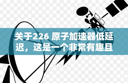 关于226 原子加速器低延迟，这是一个非常有趣且具有深意的问题。以下是对这一问题的详细分析和可能的解决方案