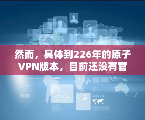 然而，具体到226年的原子VPN版本，目前还没有官方发布，因为该技术还在进一步发展和测试中。如果你有特定的使用需求或设备问题，建议在购买或下载前进行验证