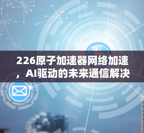 226原子加速器网络加速，AI驱动的未来通信解决方案