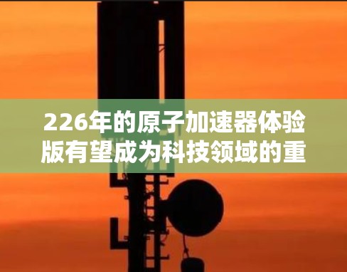226年的原子加速器体验版有望成为科技领域的重要里程碑，其发展将突破当前的限制，带来更复杂的实验设计和更高精度的探测能力。以下是一些可能的未来方向和潜力