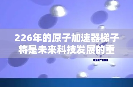 226年的原子加速器<strong>梯子</strong>将是未来科技发展的重要组成部分，它将整合最新的技术和先进设计，展现出其在226年对原子能和加速器研究的深远影响。以下是优化后的<strong>梯子</strong>设计，突出其在功能和性能上的提升