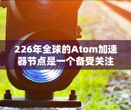 226年全球的Atom加速器节点是一个备受关注的领域，旨在推动高性能计算和先进计算技术的发展。以下是对这一领域的详细介绍
