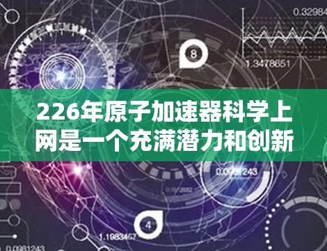 226年原子加速器<strong>科学上网</strong>是一个充满潜力和创新的领域，结合了多个前沿科技和跨学科合作，预计将推动科学界和工业界的发展。以下是对这一领域的详细分析