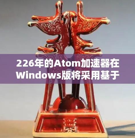 226年的Atom加速器在Windows版将采用基于原子的最新技术，以提升性能和适应未来的Web需求。以下是关键信息和改进方向