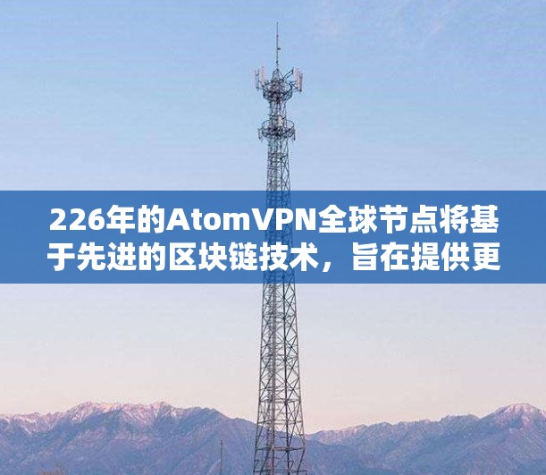 226年的AtomVPN全球节点将基于先进的区块链技术，旨在提供更安全、去中心化的网络服务。以下是该技术的核心特点和必要技术