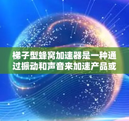 <strong>梯子</strong>型蜂窝加速器是一种通过振动和声音来加速产品或设备的设备，特别适用于机械、精密工业和工业机器人领域。以下是对其的主要信息的总结